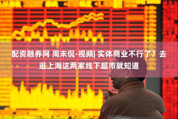 配资融券网 周末侃·视频| 实体商业不行了？去逛上海这两家线下超市就知道