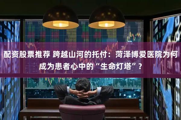 配资股票推荐 跨越山河的托付：菏泽博爱医院为何成为患者心中的“生命灯塔”？