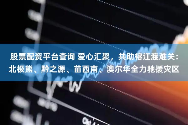 股票配资平台查询 爱心汇聚，共助榕江渡难关：北极熊、黔之源、苗西南、澳尔华全力驰援灾区