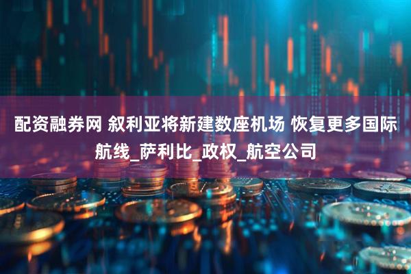 配资融券网 叙利亚将新建数座机场 恢复更多国际航线_萨利比_政权_航空公司