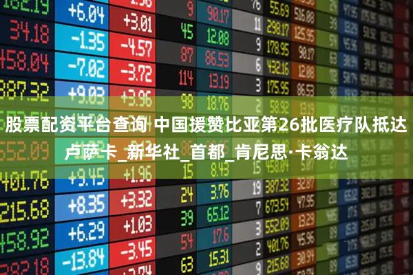 股票配资平台查询 中国援赞比亚第26批医疗队抵达卢萨卡_新华社_首都_肯尼思·卡翁达