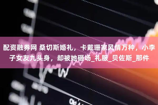 配资融券网 桑切斯婚礼，卡戴珊家风情万种，小李子女友九头身，却被她砸场_礼服_贝佐斯_那件