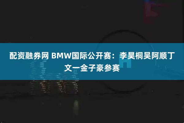 配资融券网 BMW国际公开赛：李昊桐吴阿顺丁文一金子豪参赛