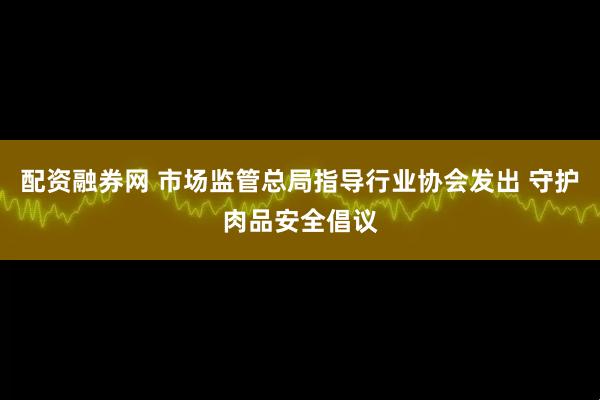 配资融券网 市场监管总局指导行业协会发出 守护肉品安全倡议
