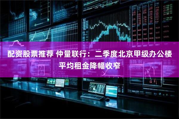 配资股票推荐 仲量联行：二季度北京甲级办公楼平均租金降幅收窄