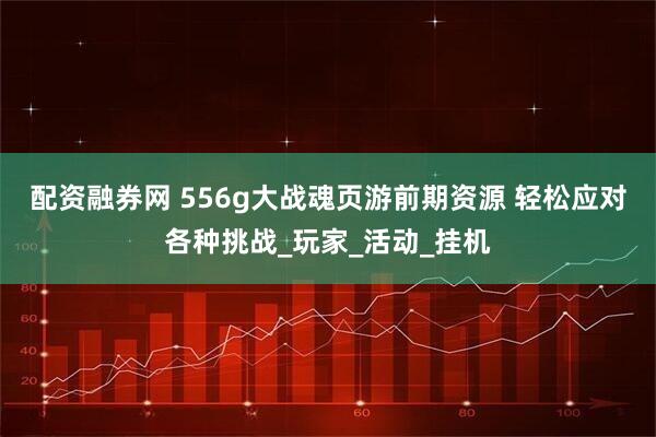 配资融券网 556g大战魂页游前期资源 轻松应对各种挑战_玩家_活动_挂机