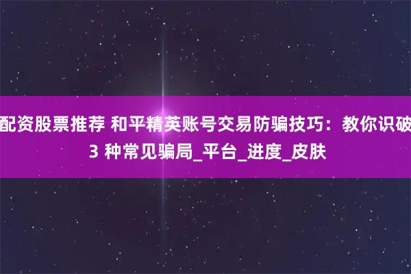 配资股票推荐 和平精英账号交易防骗技巧：教你识破 3 种常见骗局_平台_进度_皮肤