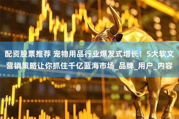 配资股票推荐 宠物用品行业爆发式增长！5大软文营销策略让你抓住千亿蓝海市场_品牌_用户_内容