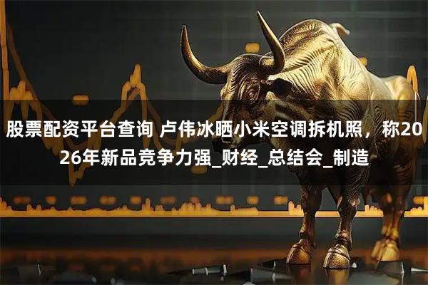 股票配资平台查询 卢伟冰晒小米空调拆机照，称2026年新品竞争力强_财经_总结会_制造