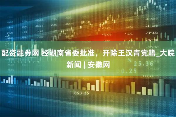 配资融券网 经湖南省委批准，开除王汉青党籍_大皖新闻 | 安徽网