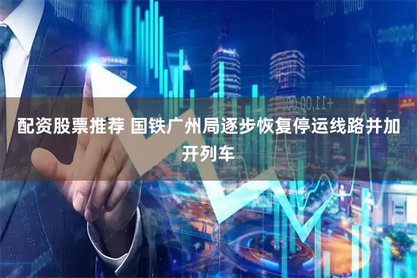 配资股票推荐 国铁广州局逐步恢复停运线路并加开列车