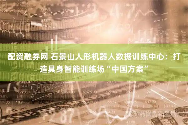 配资融券网 石景山人形机器人数据训练中心：打造具身智能训练场“中国方案”