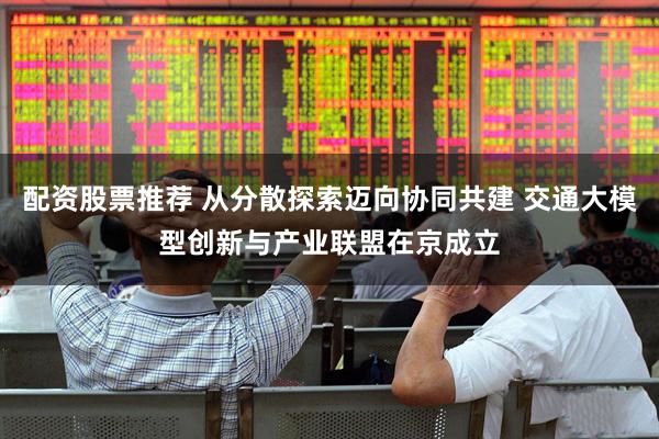 配资股票推荐 从分散探索迈向协同共建 交通大模型创新与产业联盟在京成立