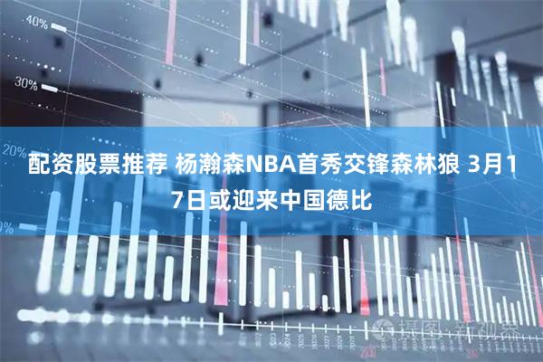 配资股票推荐 杨瀚森NBA首秀交锋森林狼 3月17日或迎来中国德比
