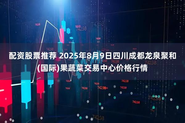 配资股票推荐 2025年8月9日四川成都龙泉聚和(国际)果蔬菜交易中心价格行情