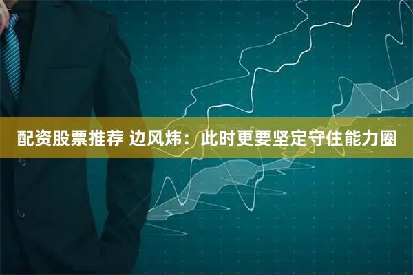 配资股票推荐 边风炜：此时更要坚定守住能力圈