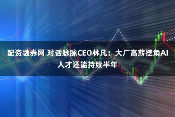 配资融券网 对话脉脉CEO林凡：大厂高薪挖角AI人才还能持续半年