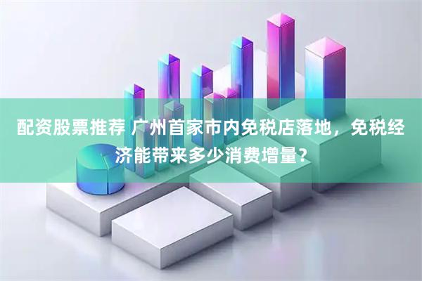 配资股票推荐 广州首家市内免税店落地，免税经济能带来多少消费增量？