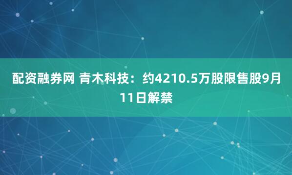 配资融券网 青木科技：约4210.5万股限售股9月11日解禁