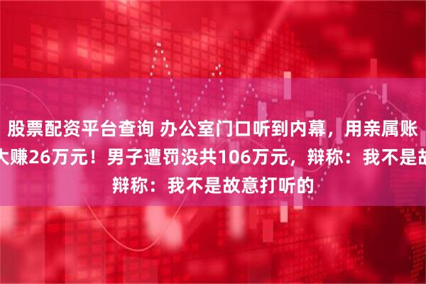 股票配资平台查询 办公室门口听到内幕，用亲属账户买股票大赚26万元！男子遭罚没共106万元，辩称：我不是故意打听的