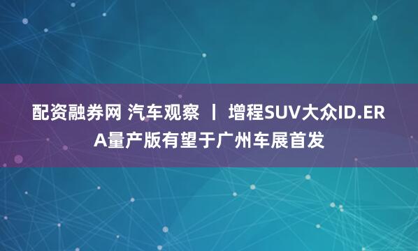 配资融券网 汽车观察 丨 增程SUV大众ID.ERA量产版有望于广州车展首发