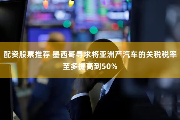 配资股票推荐 墨西哥寻求将亚洲产汽车的关税税率至多提高到50%