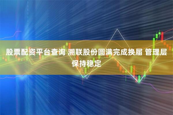 股票配资平台查询 溯联股份圆满完成换届 管理层保持稳定