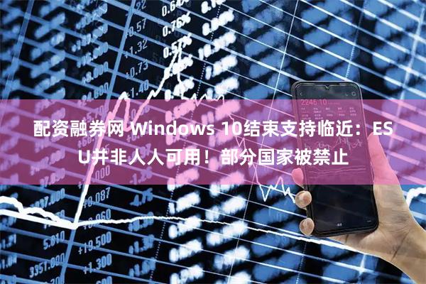 配资融券网 Windows 10结束支持临近：ESU并非人人可用！部分国家被禁止