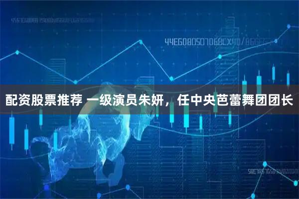 配资股票推荐 一级演员朱妍，任中央芭蕾舞团团长