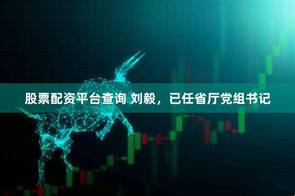 股票配资平台查询 刘毅，已任省厅党组书记
