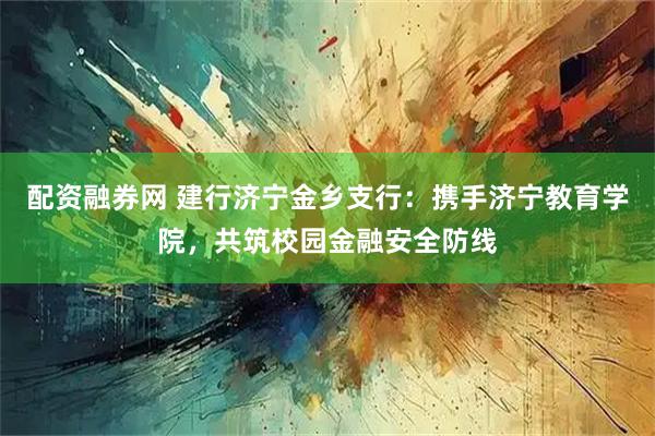 配资融券网 建行济宁金乡支行：携手济宁教育学院，共筑校园金融安全防线