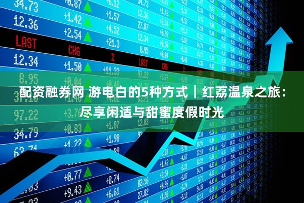 配资融券网 游电白的5种方式｜红荔温泉之旅：尽享闲适与甜蜜度假时光