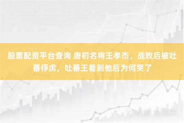 股票配资平台查询 唐初名将王孝杰,战败后被吐蕃俘虏,吐蕃王看到他后为何哭了