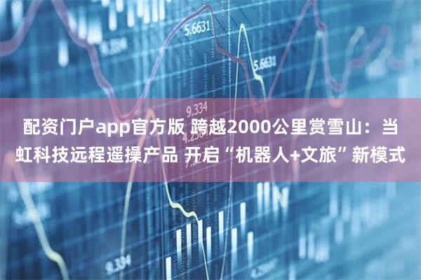 配资门户app官方版 跨越2000公里赏雪山：当虹科技远程遥操产品 开启“机器人+文旅”新模式