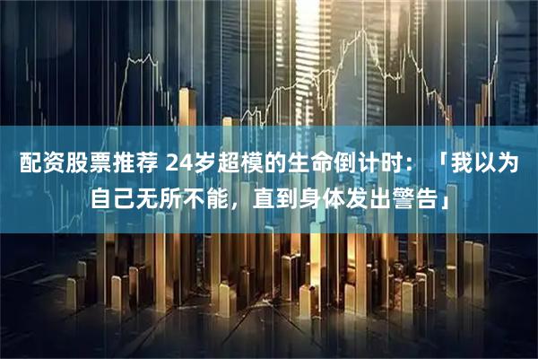 配资股票推荐 24岁超模的生命倒计时：「我以为自己无所不能，直到身体发出警告」