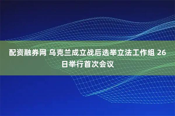 配资融券网 乌克兰成立战后选举立法工作组 26日举行首次会议
