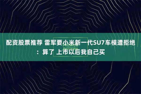 配资股票推荐 雷军要小米新一代SU7车模遭拒绝:算了 上市以后我自己买