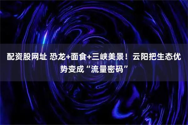 配资股网址 恐龙+面食+三峡美景！云阳把生态优势变成“流量密码”