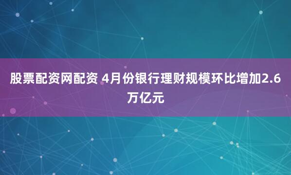 股票配资网配资 4月份银行理财规模环比增加2.6万亿元