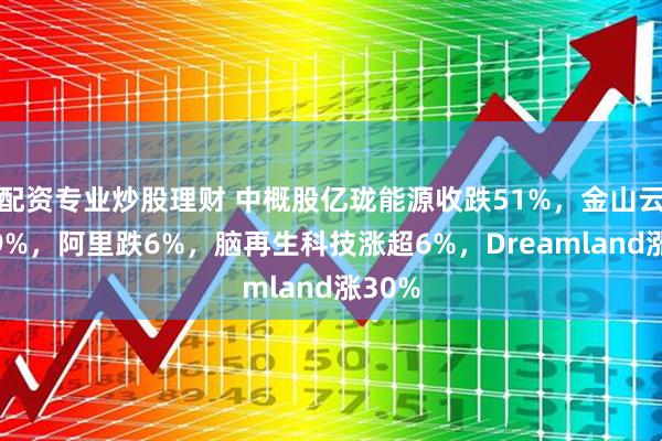 配资专业炒股理财 中概股亿珑能源收跌51%,金山云跌超9%,阿里跌6%,脑再生科技涨超6%,Dreamland涨30%