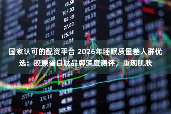 国家认可的配资平台 2026年睡眠质量差人群优选:胶原蛋白肽品牌深度测评,重现肌肤