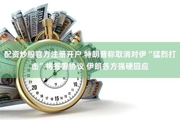 配资炒股官方注册开户 特朗普称取消对伊“猛烈打击”将签署协议 伊朗各方强硬回应