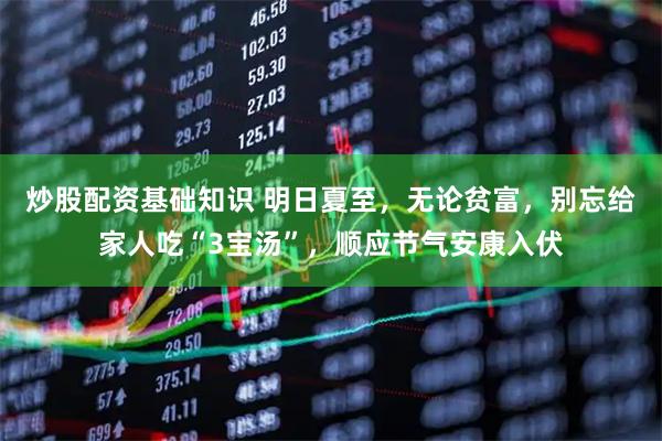 炒股配资基础知识 明日夏至,无论贫富,别忘给家人吃“3宝汤”,顺应节气安康入伏